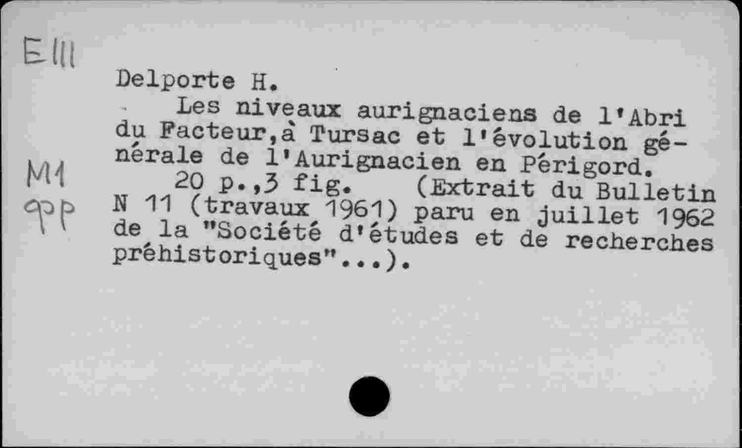 ﻿Elli
Delporte H.
Les niveaux aurignaciens de l’Abri du Facteur,à Tursac et l’évolution gé-nerale de 1’Aurignacien en Périgord, кт	fig* (Extrait du Bulletin
ćpb N 11 (travaux^ 1961) paru en juillet 1962 la Société dfetudes et de recherches préhistoriques”...).